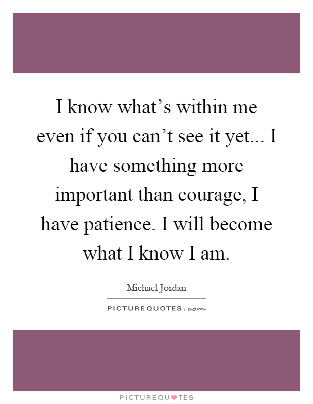 I know what's within me even if you can't see it yet... I have something more important than courage, I have patience. I will become what I know I am Picture Quote #1