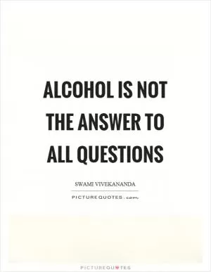 Alcohol is not the answer to all questions Picture Quote #1