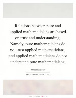 Relations between pure and applied mathematicians are based on trust and understanding. Namely, pure mathematicians do not trust applied mathematicians, and applied mathematicians do not understand pure mathematicians Picture Quote #1