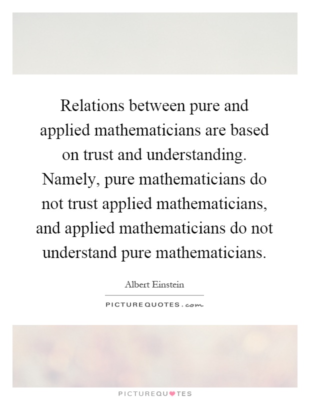 Relations between pure and applied mathematicians are based on trust and understanding. Namely, pure mathematicians do not trust applied mathematicians, and applied mathematicians do not understand pure mathematicians Picture Quote #1