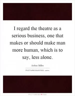 I regard the theatre as a serious business, one that makes or should make man more human, which is to say, less alone Picture Quote #1