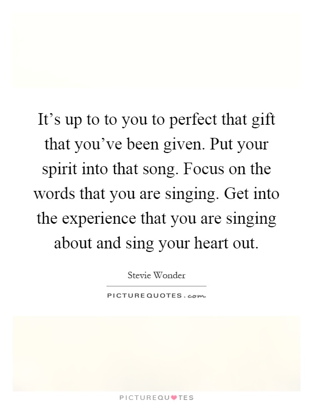 It's up to to you to perfect that gift that you've been given. Put your spirit into that song. Focus on the words that you are singing. Get into the experience that you are singing about and sing your heart out Picture Quote #1