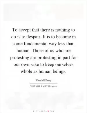 To accept that there is nothing to do is to despair. It is to become in some fundamental way less than human. Those of us who are protesting are protesting in part for our own sake to keep ourselves whole as human beings Picture Quote #1
