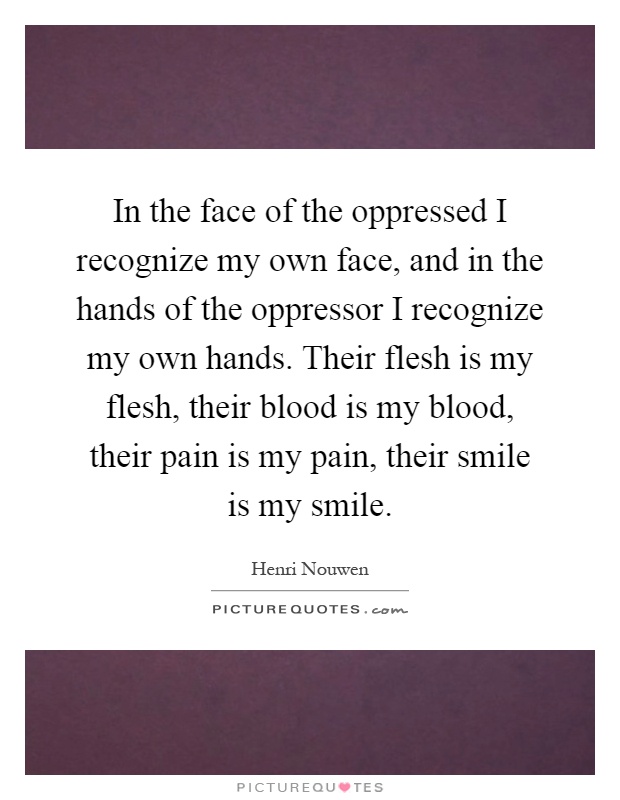 In the face of the oppressed I recognize my own face, and in the hands of the oppressor I recognize my own hands. Their flesh is my flesh, their blood is my blood, their pain is my pain, their smile is my smile Picture Quote #1