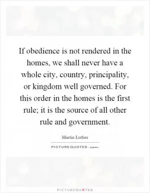 If obedience is not rendered in the homes, we shall never have a whole city, country, principality, or kingdom well governed. For this order in the homes is the first rule; it is the source of all other rule and government Picture Quote #1