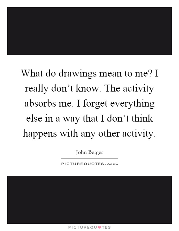 What do drawings mean to me? I really don't know. The activity absorbs me. I forget everything else in a way that I don't think happens with any other activity Picture Quote #1