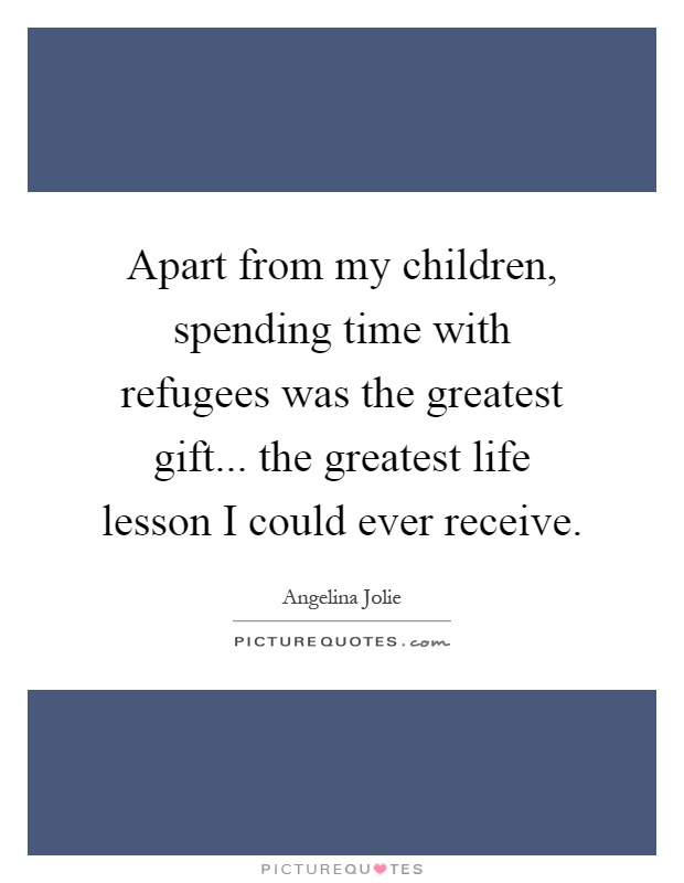 Apart from my children, spending time with refugees was the greatest gift... the greatest life lesson I could ever receive Picture Quote #1