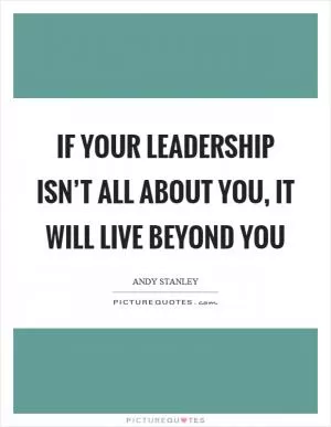 If your leadership isn’t all about you, it will live beyond you Picture Quote #1