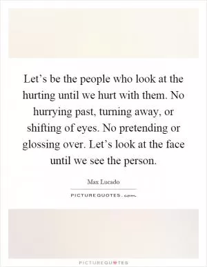 Let’s be the people who look at the hurting until we hurt with them. No hurrying past, turning away, or shifting of eyes. No pretending or glossing over. Let’s look at the face until we see the person Picture Quote #1