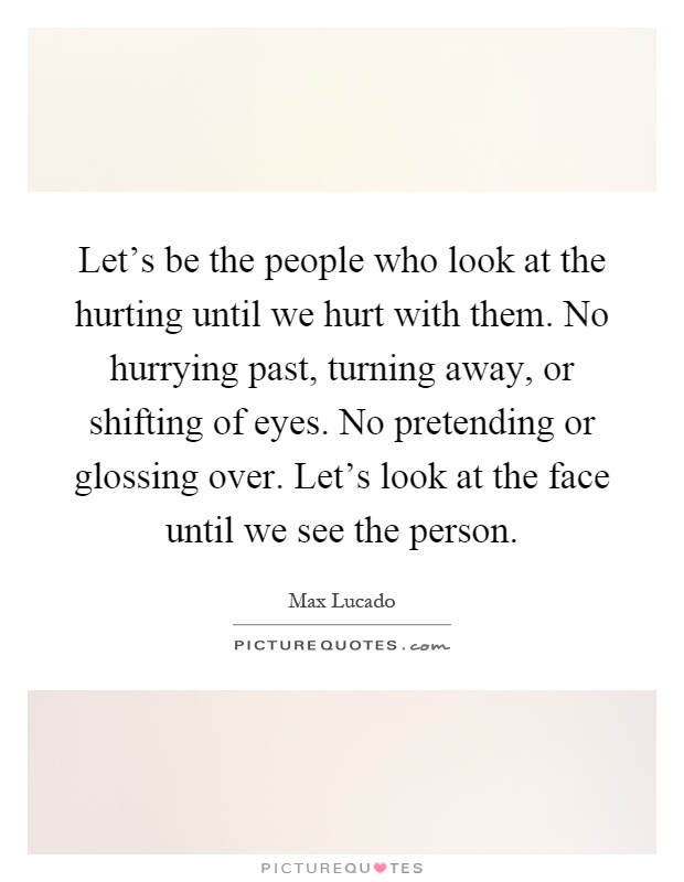 Let's be the people who look at the hurting until we hurt with them. No hurrying past, turning away, or shifting of eyes. No pretending or glossing over. Let's look at the face until we see the person Picture Quote #1