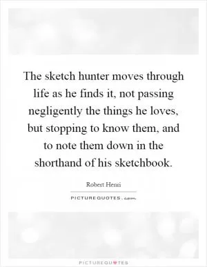 The sketch hunter moves through life as he finds it, not passing negligently the things he loves, but stopping to know them, and to note them down in the shorthand of his sketchbook Picture Quote #1
