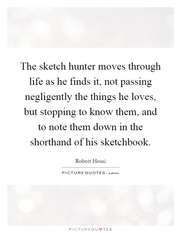 The sketch hunter moves through life as he finds it, not passing negligently the things he loves, but stopping to know them, and to note them down in the shorthand of his sketchbook Picture Quote #1