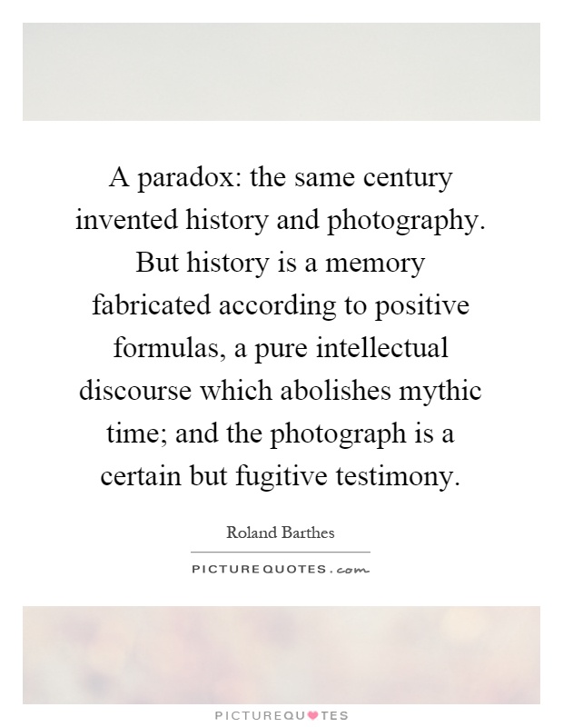 A paradox: the same century invented history and photography. But history is a memory fabricated according to positive formulas, a pure intellectual discourse which abolishes mythic time; and the photograph is a certain but fugitive testimony Picture Quote #1