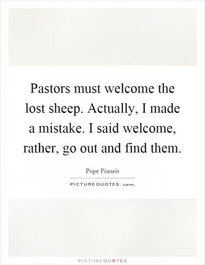 Pastors must welcome the lost sheep. Actually, I made a mistake. I said welcome, rather, go out and find them Picture Quote #1