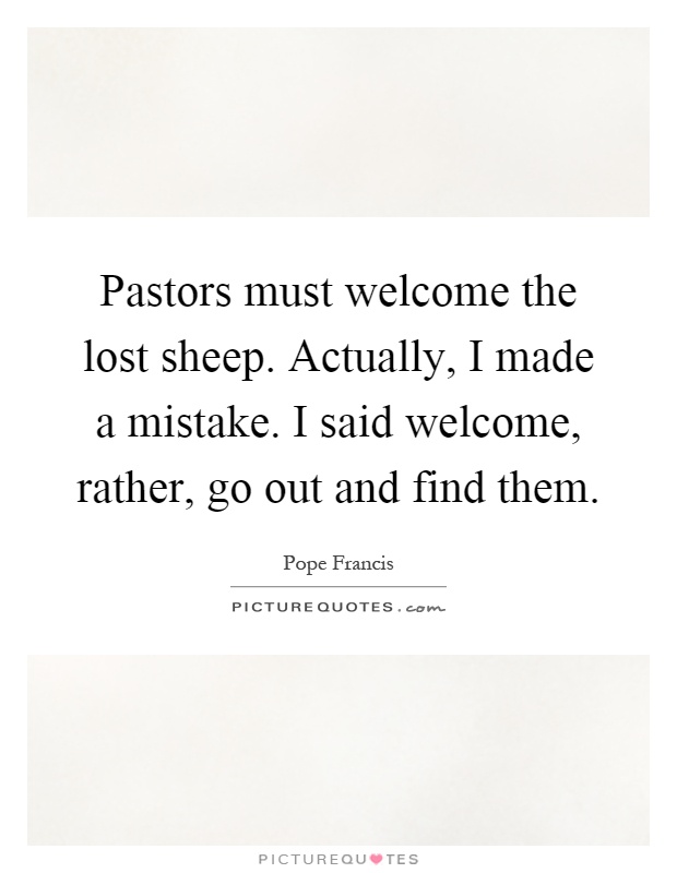Pastors must welcome the lost sheep. Actually, I made a mistake. I said welcome, rather, go out and find them Picture Quote #1