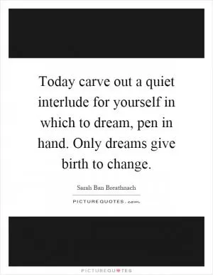Today carve out a quiet interlude for yourself in which to dream, pen in hand. Only dreams give birth to change Picture Quote #1