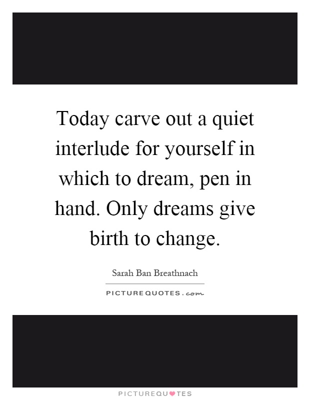 Today carve out a quiet interlude for yourself in which to dream, pen in hand. Only dreams give birth to change Picture Quote #1