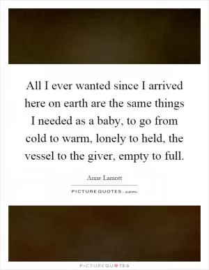 All I ever wanted since I arrived here on earth are the same things I needed as a baby, to go from cold to warm, lonely to held, the vessel to the giver, empty to full Picture Quote #1
