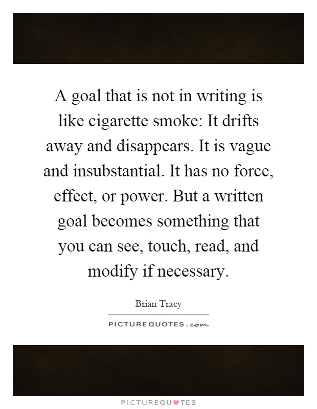 A goal that is not in writing is like cigarette smoke: It drifts away and disappears. It is vague and insubstantial. It has no force, effect, or power. But a written goal becomes something that you can see, touch, read, and modify if necessary Picture Quote #1
