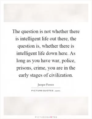 The question is not whether there is intelligent life out there, the question is, whether there is intelligent life down here. As long as you have war, police, prisons, crime, you are in the early stages of civilization Picture Quote #1