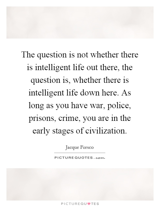 The question is not whether there is intelligent life out there, the question is, whether there is intelligent life down here. As long as you have war, police, prisons, crime, you are in the early stages of civilization Picture Quote #1