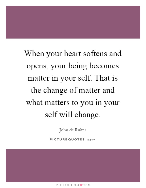 When your heart softens and opens, your being becomes matter in your self. That is the change of matter and what matters to you in your self will change Picture Quote #1