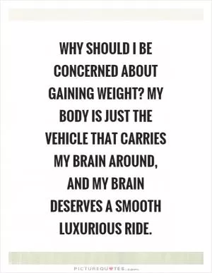 Why should I be concerned about gaining weight? My body is just the vehicle that carries my brain around, and my brain deserves a smooth luxurious ride Picture Quote #1