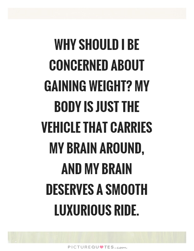 Why should I be concerned about gaining weight? My body is just the vehicle that carries my brain around, and my brain deserves a smooth luxurious ride Picture Quote #1