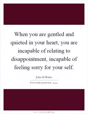 When you are gentled and quieted in your heart, you are incapable of relating to disappointment, incapable of feeling sorry for your self Picture Quote #1
