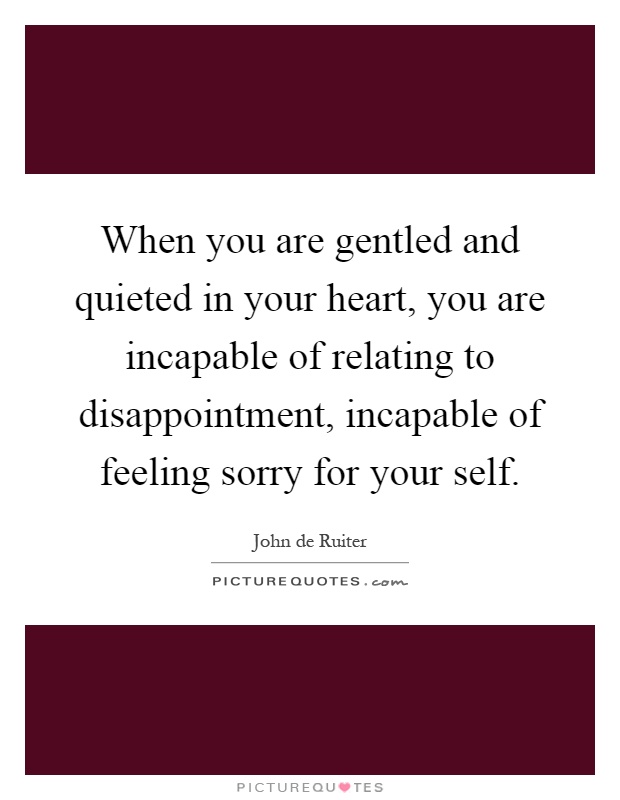 When you are gentled and quieted in your heart, you are incapable of relating to disappointment, incapable of feeling sorry for your self Picture Quote #1