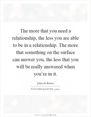The more that you need a relationship, the less you are able to be in a relationship. The more that something on the surface can answer you, the less that you will be really answered when you’re in it Picture Quote #1