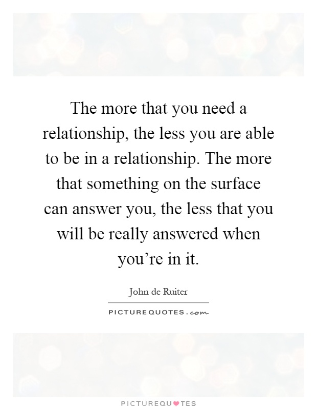 The more that you need a relationship, the less you are able to be in a relationship. The more that something on the surface can answer you, the less that you will be really answered when you're in it Picture Quote #1