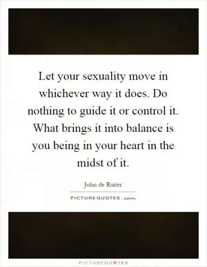 Let your sexuality move in whichever way it does. Do nothing to guide it or control it. What brings it into balance is you being in your heart in the midst of it Picture Quote #1