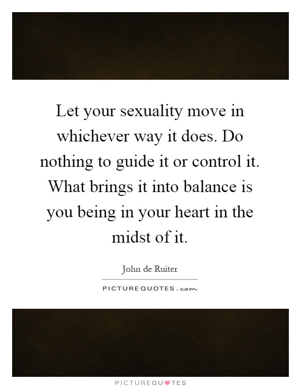 Let your sexuality move in whichever way it does. Do nothing to guide it or control it. What brings it into balance is you being in your heart in the midst of it Picture Quote #1