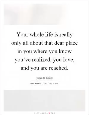 Your whole life is really only all about that dear place in you where you know you’ve realized, you love, and you are reached Picture Quote #1