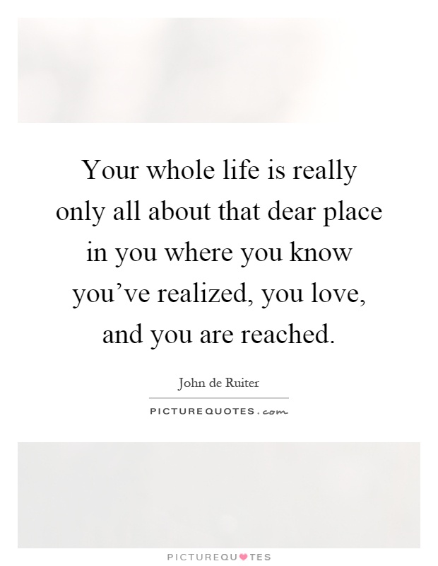 Your whole life is really only all about that dear place in you where you know you've realized, you love, and you are reached Picture Quote #1