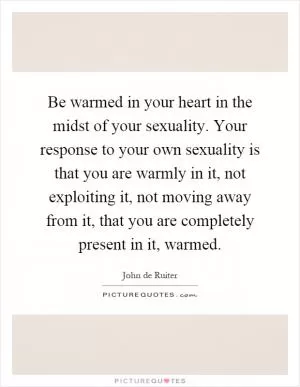 Be warmed in your heart in the midst of your sexuality. Your response to your own sexuality is that you are warmly in it, not exploiting it, not moving away from it, that you are completely present in it, warmed Picture Quote #1