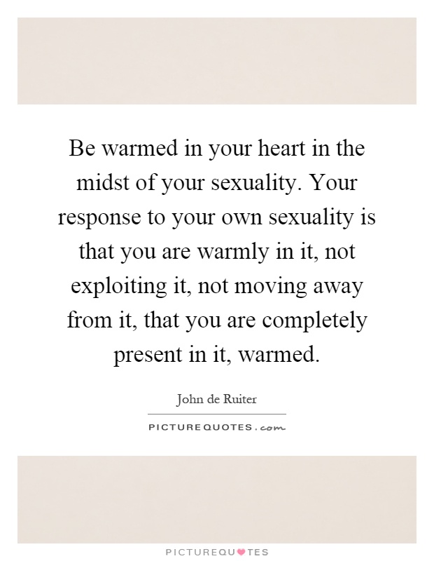 Be warmed in your heart in the midst of your sexuality. Your response to your own sexuality is that you are warmly in it, not exploiting it, not moving away from it, that you are completely present in it, warmed Picture Quote #1