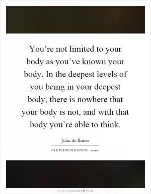 You’re not limited to your body as you’ve known your body. In the deepest levels of you being in your deepest body, there is nowhere that your body is not, and with that body you’re able to think Picture Quote #1
