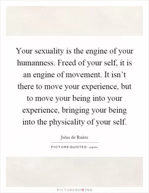 Your sexuality is the engine of your humanness. Freed of your self, it is an engine of movement. It isn’t there to move your experience, but to move your being into your experience, bringing your being into the physicality of your self Picture Quote #1