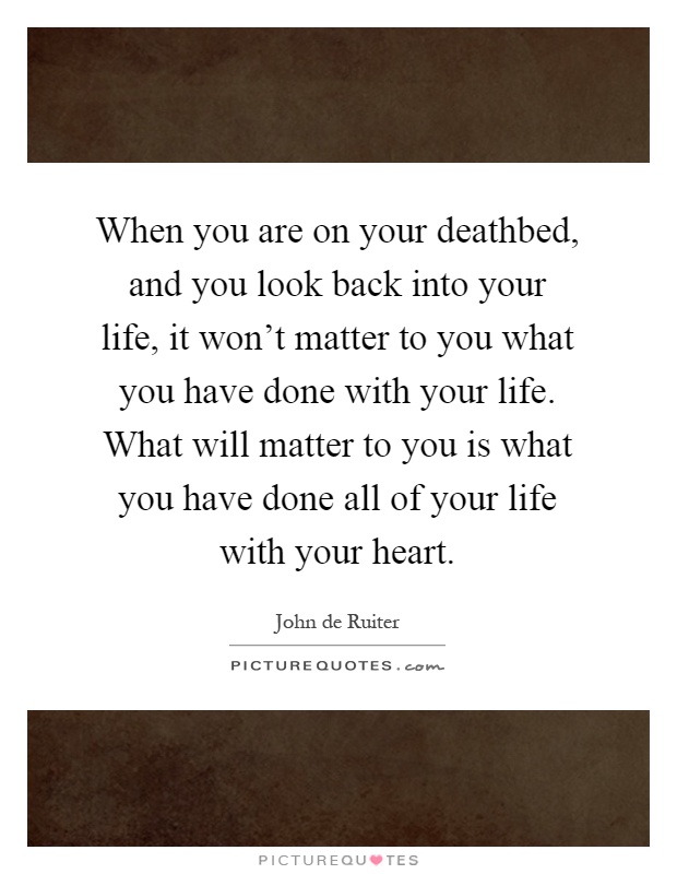 When you are on your deathbed, and you look back into your life, it won't matter to you what you have done with your life. What will matter to you is what you have done all of your life with your heart Picture Quote #1