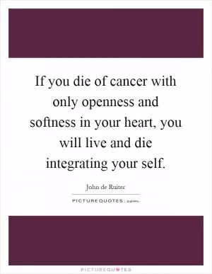 If you die of cancer with only openness and softness in your heart, you will live and die integrating your self Picture Quote #1