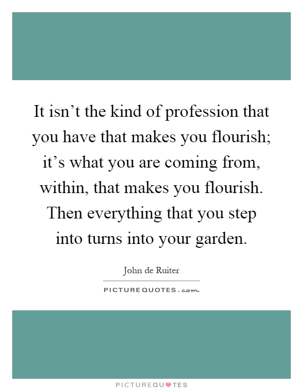 It isn't the kind of profession that you have that makes you flourish; it's what you are coming from, within, that makes you flourish. Then everything that you step into turns into your garden Picture Quote #1