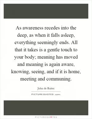As awareness recedes into the deep, as when it falls asleep, everything seemingly ends. All that it takes is a gentle touch to your body; meaning has moved and meaning is again aware, knowing, seeing, and if it is home, meeting and communing Picture Quote #1