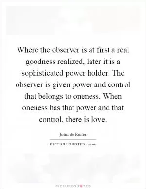 Where the observer is at first a real goodness realized, later it is a sophisticated power holder. The observer is given power and control that belongs to oneness. When oneness has that power and that control, there is love Picture Quote #1
