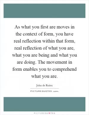 As what you first are moves in the context of form, you have real reflection within that form, real reflection of what you are, what you are being and what you are doing. The movement in form enables you to comprehend what you are Picture Quote #1