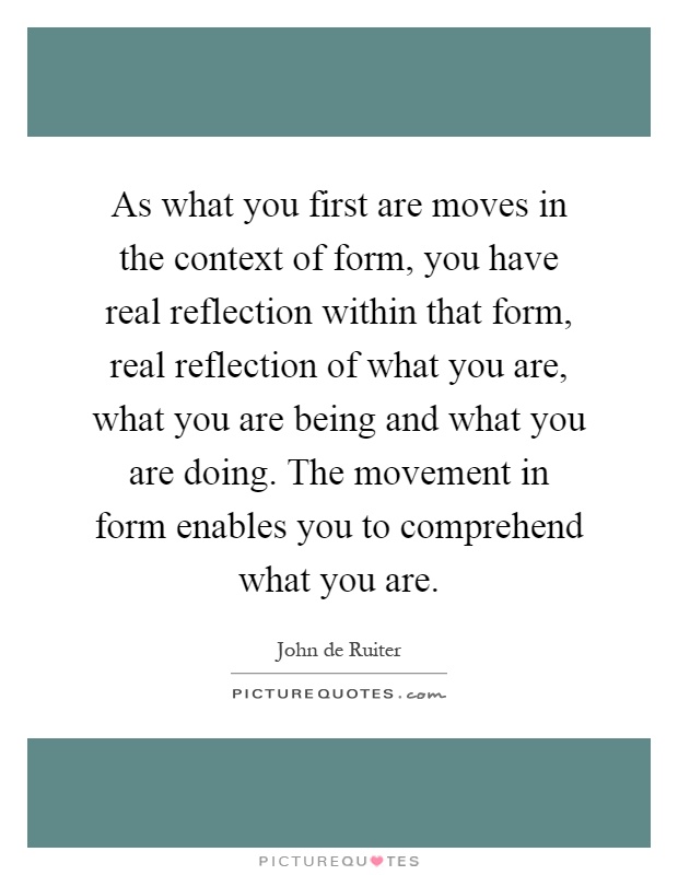 As what you first are moves in the context of form, you have real reflection within that form, real reflection of what you are, what you are being and what you are doing. The movement in form enables you to comprehend what you are Picture Quote #1