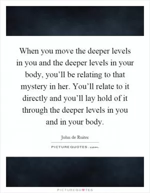 When you move the deeper levels in you and the deeper levels in your body, you’ll be relating to that mystery in her. You’ll relate to it directly and you’ll lay hold of it through the deeper levels in you and in your body Picture Quote #1