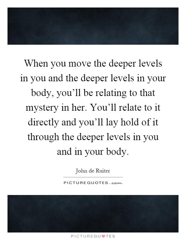 When you move the deeper levels in you and the deeper levels in your body, you'll be relating to that mystery in her. You'll relate to it directly and you'll lay hold of it through the deeper levels in you and in your body Picture Quote #1