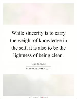 While sincerity is to carry the weight of knowledge in the self, it is also to be the lightness of being clean Picture Quote #1